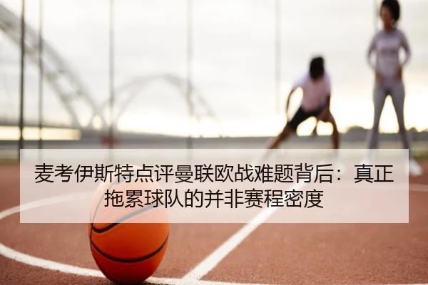 麦考伊斯特点评曼联欧战难题背后：真正拖累球队的并非赛程密度