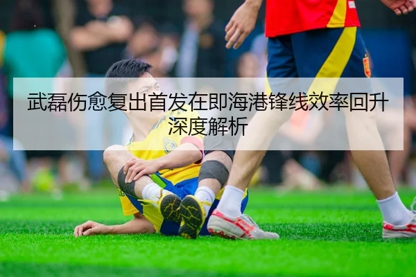 武磊伤愈复出首发在即海港锋线效率回升深度解析